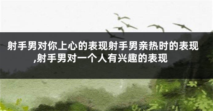 射手男对你上心的表现射手男亲热时的表现,射手男对一个人有兴趣的表现