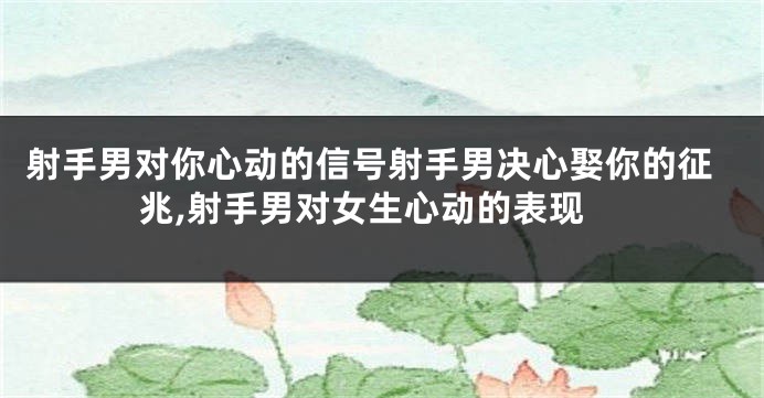 射手男对你心动的信号射手男决心娶你的征兆,射手男对女生心动的表现