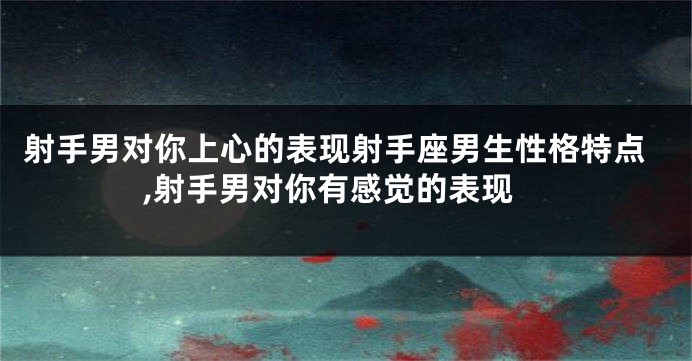射手男对你上心的表现射手座男生性格特点,射手男对你有感觉的表现
