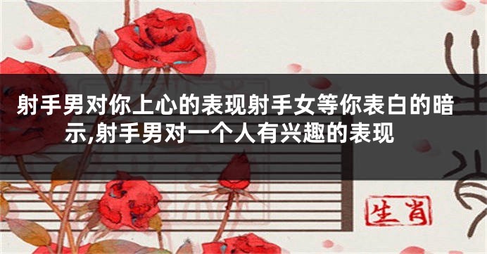 射手男对你上心的表现射手女等你表白的暗示,射手男对一个人有兴趣的表现