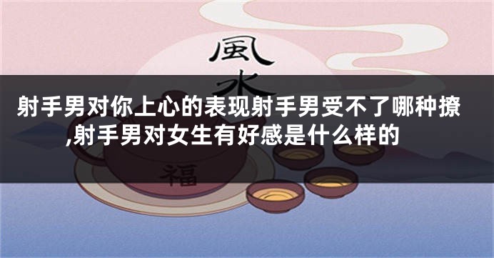 射手男对你上心的表现射手男受不了哪种撩,射手男对女生有好感是什么样的