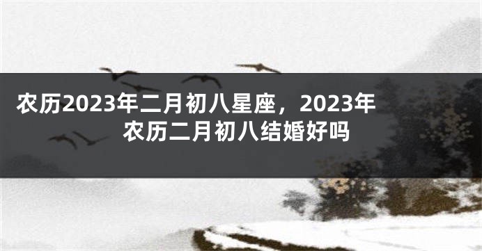 农历2023年二月初八星座,2023年农历二月初八结婚好吗