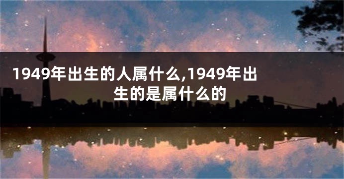 1949年出生的人属什么,1949年出生的是属什么的