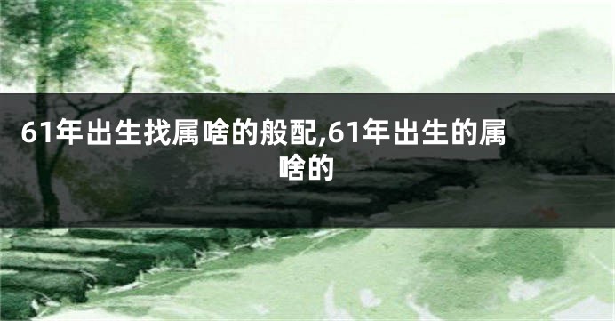 61年出生找属啥的般配,61年出生的属啥的