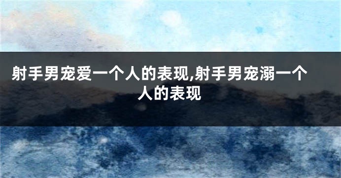 射手男宠爱一个人的表现,射手男宠溺一个人的表现