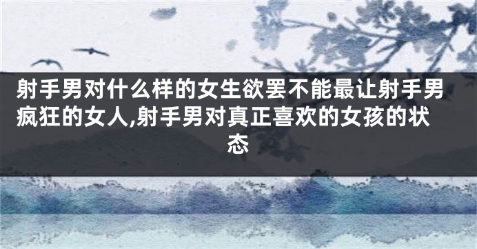 射手男对什么样的女生欲罢不能最让射手男疯狂的女人,射手男对真正喜欢的女孩的状态