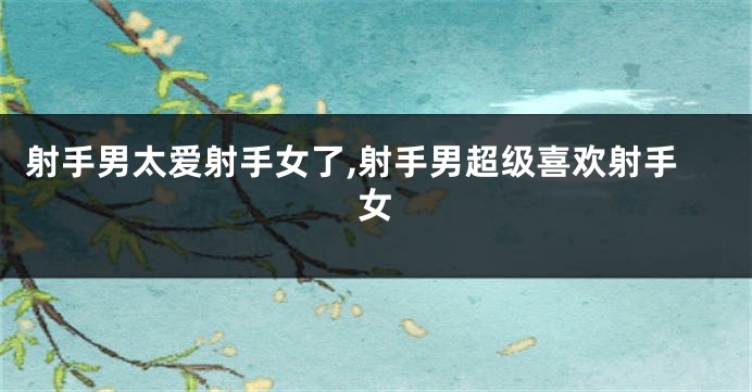 射手男太爱射手女了,射手男超级喜欢射手女