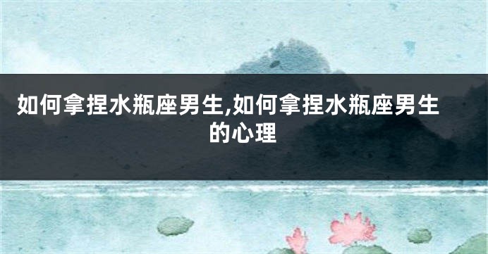 如何拿捏水瓶座男生,如何拿捏水瓶座男生的心理