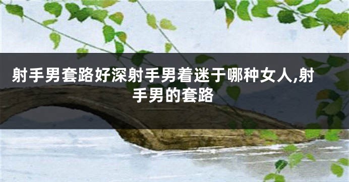 射手男套路好深射手男着迷于哪种女人,射手男的套路