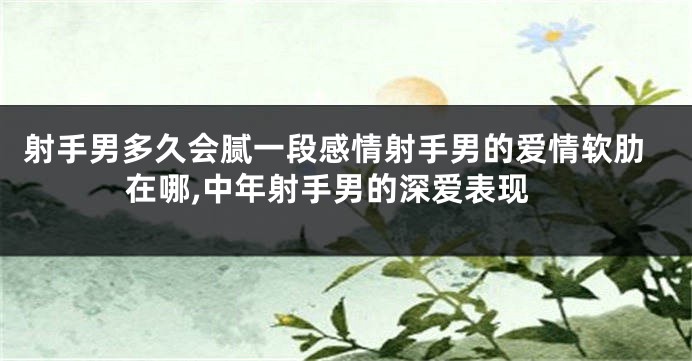 射手男多久会腻一段感情射手男的爱情软肋在哪,中年射手男的深爱表现