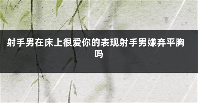 射手男在床上很爱你的表现射手男嫌弃平胸吗
