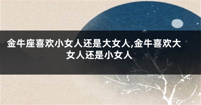 金牛座喜欢小女人还是大女人,金牛喜欢大女人还是小女人