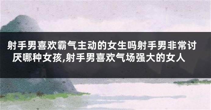 射手男喜欢霸气主动的女生吗射手男非常讨厌哪种女孩,射手男喜欢气场强大的女人