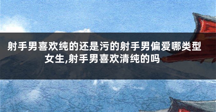 射手男喜欢纯的还是污的射手男偏爱哪类型女生,射手男喜欢清纯的吗