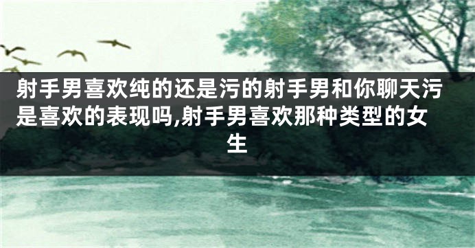 射手男喜欢纯的还是污的射手男和你聊天污是喜欢的表现吗,射手男喜欢那种类型的女生