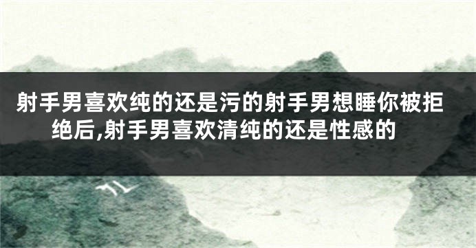 射手男喜欢纯的还是污的射手男想睡你被拒绝后,射手男喜欢清纯的还是性感的