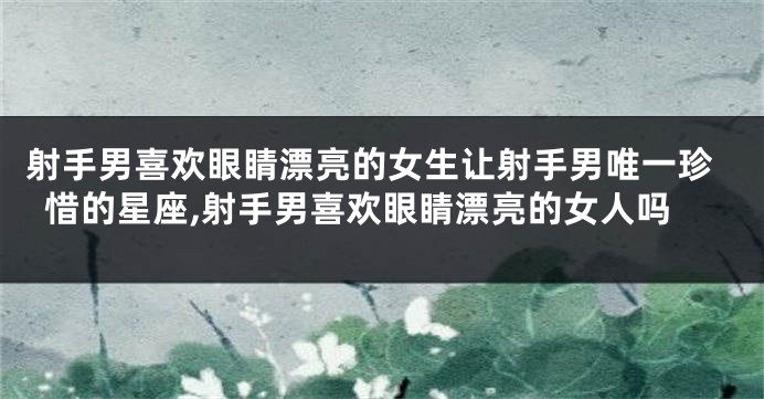 射手男喜欢眼睛漂亮的女生让射手男唯一珍惜的星座,射手男喜欢眼睛漂亮的女人吗
