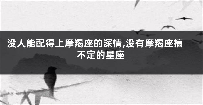 没人能配得上摩羯座的深情,没有摩羯座搞不定的星座