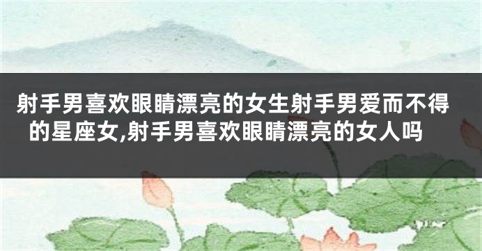 射手男喜欢眼睛漂亮的女生射手男爱而不得的星座女,射手男喜欢眼睛漂亮的女人吗