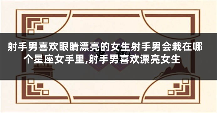 射手男喜欢眼睛漂亮的女生射手男会栽在哪个星座女手里,射手男喜欢漂亮女生