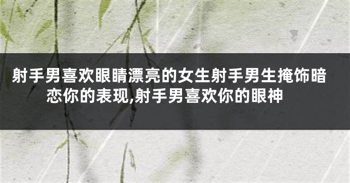 射手男喜欢眼睛漂亮的女生射手男生掩饰暗恋你的表现,射手男喜欢你的眼神