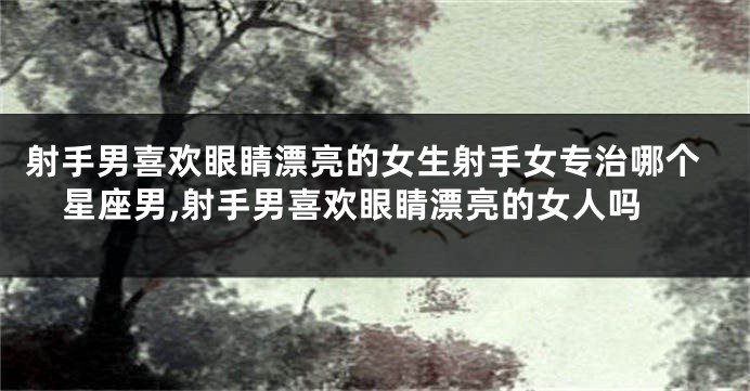 射手男喜欢眼睛漂亮的女生射手女专治哪个星座男,射手男喜欢眼睛漂亮的女人吗