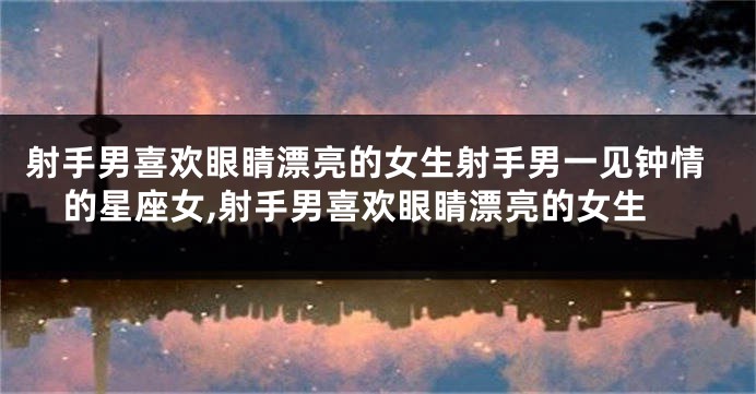 射手男喜欢眼睛漂亮的女生射手男一见钟情的星座女,射手男喜欢眼睛漂亮的女生