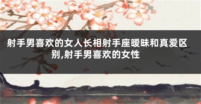 射手男喜欢的女人长相射手座暧昧和真爱区别,射手男喜欢的女性