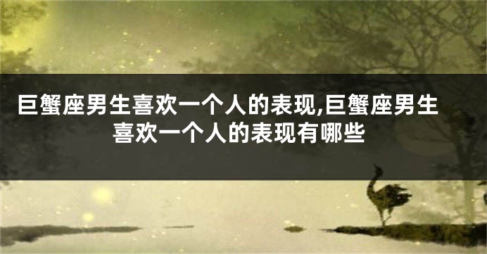 巨蟹座男生喜欢一个人的表现,巨蟹座男生喜欢一个人的表现有哪些