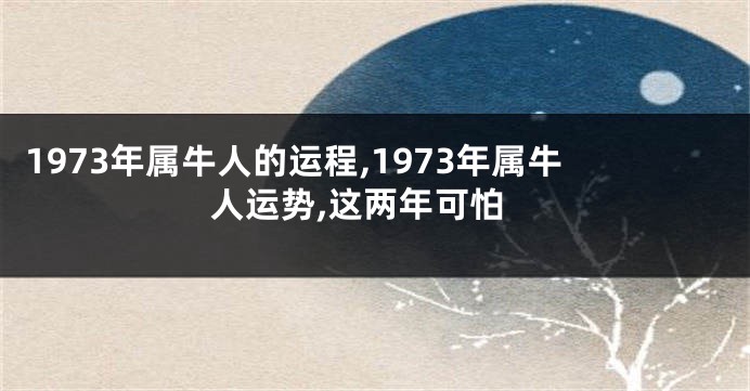 1973年属牛人的运程,1973年属牛人运势,这两年可怕