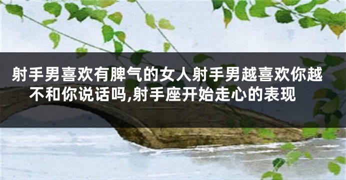 射手男喜欢有脾气的女人射手男越喜欢你越不和你说话吗,射手座开始走心的表现
