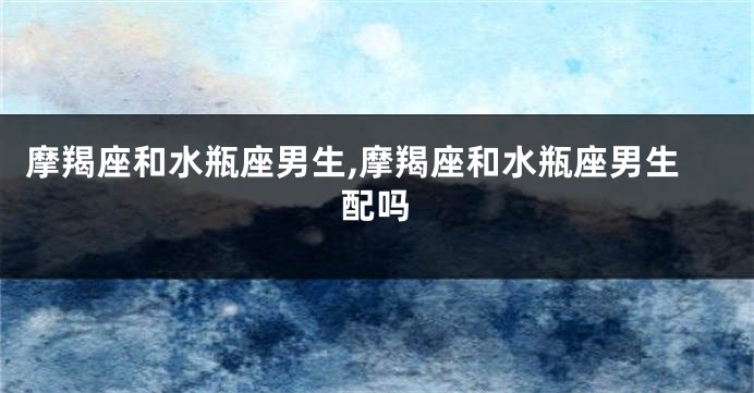 摩羯座和水瓶座男生,摩羯座和水瓶座男生配吗