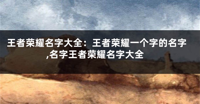 王者荣耀名字大全:王者荣耀一个字的名字,名字王者荣耀名字大全