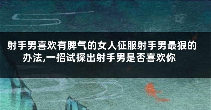 射手男喜欢有脾气的女人征服射手男最狠的办法,一招试探出射手男是否喜欢你