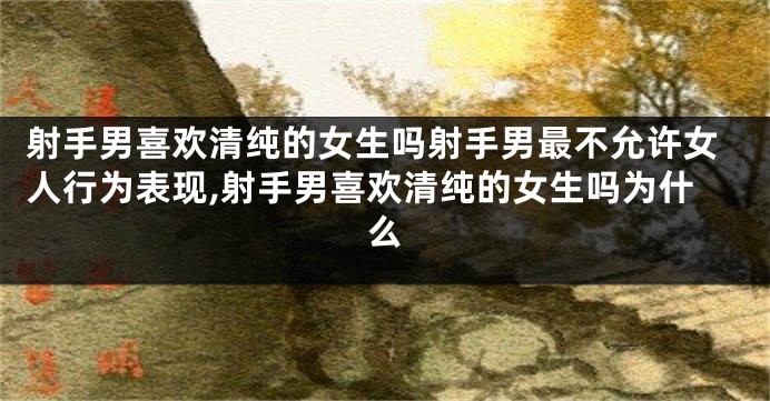 射手男喜欢清纯的女生吗射手男最不允许女人行为表现,射手男喜欢清纯的女生吗为什么