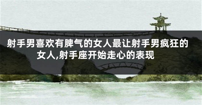 射手男喜欢有脾气的女人最让射手男疯狂的女人,射手座开始走心的表现