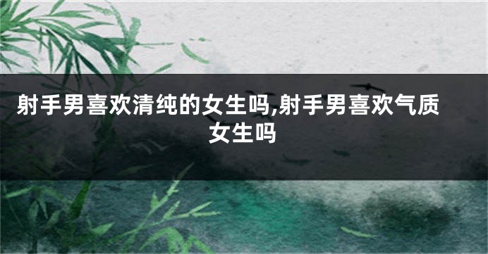 射手男喜欢清纯的女生吗,射手男喜欢气质女生吗