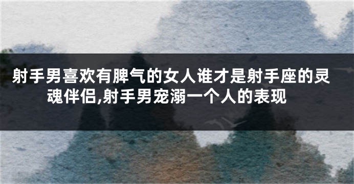 射手男喜欢有脾气的女人谁才是射手座的灵魂伴侣,射手男宠溺一个人的表现