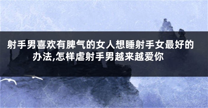 射手男喜欢有脾气的女人想睡射手女最好的办法,怎样虐射手男越来越爱你