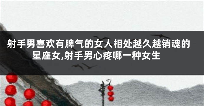 射手男喜欢有脾气的女人相处越久越销魂的星座女,射手男心疼哪一种女生