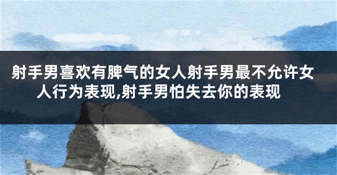 射手男喜欢有脾气的女人射手男最不允许女人行为表现,射手男怕失去你的表现