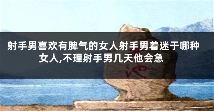 射手男喜欢有脾气的女人射手男着迷于哪种女人,不理射手男几天他会急