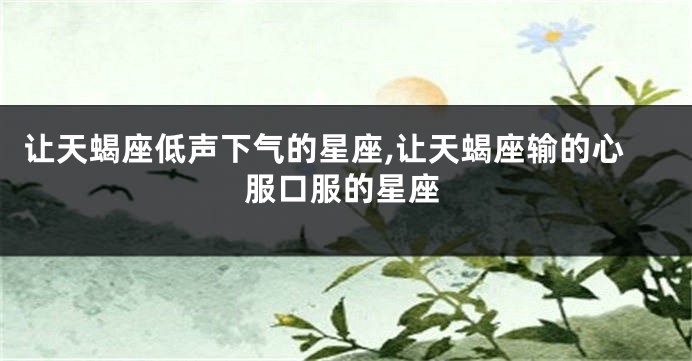 让天蝎座低声下气的星座,让天蝎座输的心服口服的星座