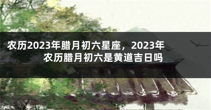农历2023年腊月初六星座,2023年农历腊月初六是黄道吉日吗