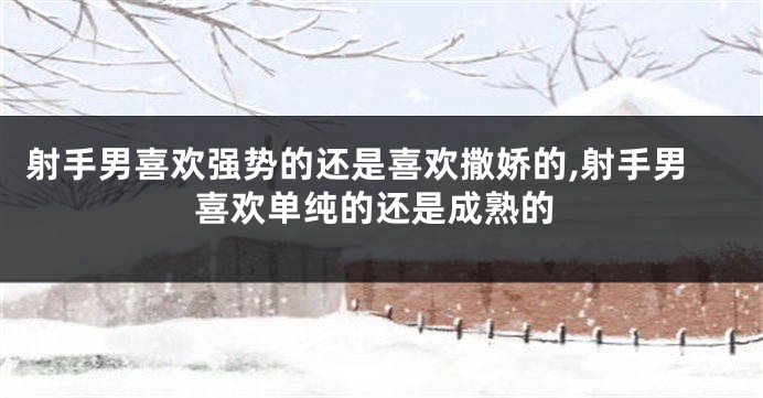 射手男喜欢强势的还是喜欢撒娇的,射手男喜欢单纯的还是成熟的