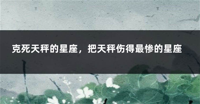 克死天秤的星座，把天秤伤得最惨的星座