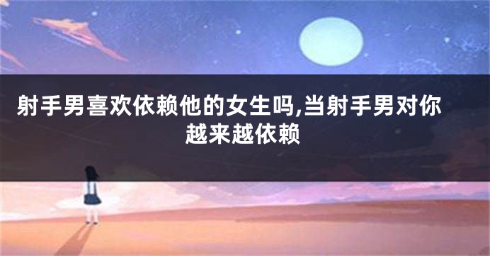 射手男喜欢依赖他的女生吗,当射手男对你越来越依赖