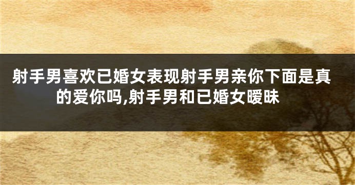 射手男喜欢已婚女表现射手男亲你下面是真的爱你吗,射手男和已婚女暧昧