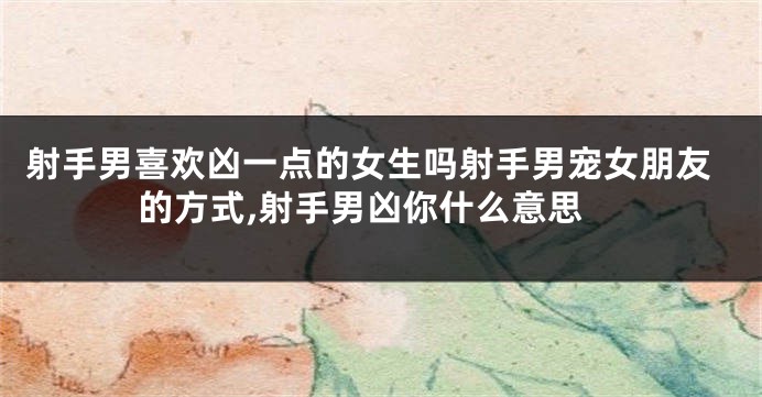 射手男喜欢凶一点的女生吗射手男宠女朋友的方式,射手男凶你什么意思