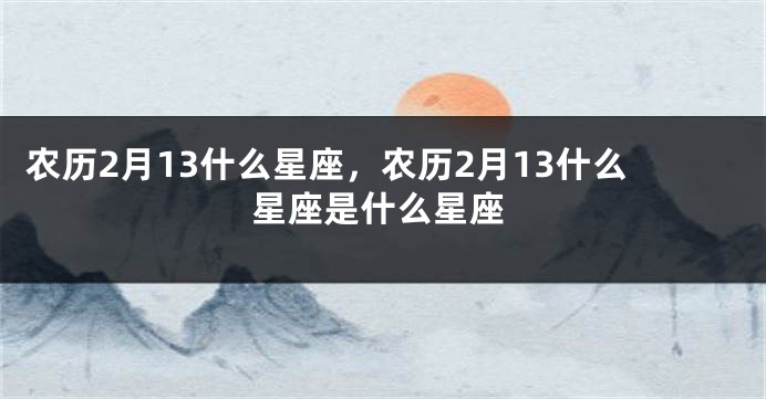 农历2月13什么星座,农历2月13什么星座是什么星座
